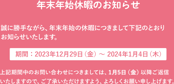 年末年始休暇のお知らせ 誠に勝手ながら、年末年始の休暇につきまして下記のとおりお知らせいたします。 期間：12月27日（日）～1月4日（月） 上記期間中のお問い合わせにつきましては、1月5日（火）以降ご返信いたしますので、ご了承いただけますよう、よろしくお願い申し上げます。 