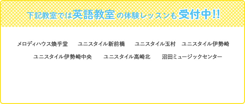 下記教室では英語教室の無料体験レッスンも受付中！！ メロディハウス煥乎堂　ユニスタイル新前橋　ユニスタイル玉村　ユニスタイル伊勢崎　ユニスタイル伊勢崎中央　　ユニスタイル高崎北　　沼田ミュージックセンター