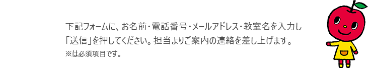 下記フォームに、お名前・電話番号・メールアドレス・教室名を入力し「送信」を押してください。担当よりご案内の連絡を差し上げます。※は必須項目です。