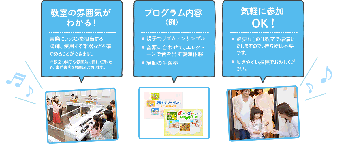 教室の雰囲気がわかる！　実際にレッスンを担当する講師、使用する楽器なども確かめることができます。※教室の様子や雰囲気に慣れて頂くため、事前来店をお願いしております。　プログラム内容（例）　親子でリズムアンサンブル 音源に合わせて、エレクトーンで音を出す鍵盤体験 講師の生演奏