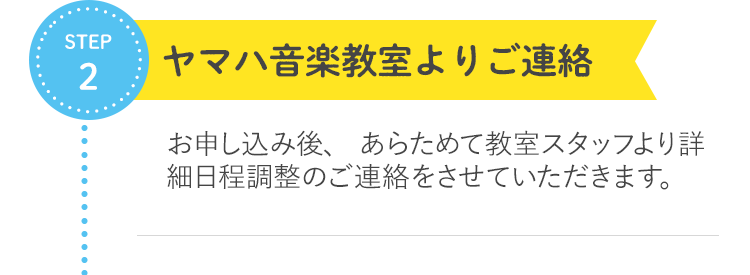 STEP2 ヤマハ音楽教室よりご連絡  お申し込み後、 あらためて教室スタッフより詳細日程調整のご連絡をさせていただきます。