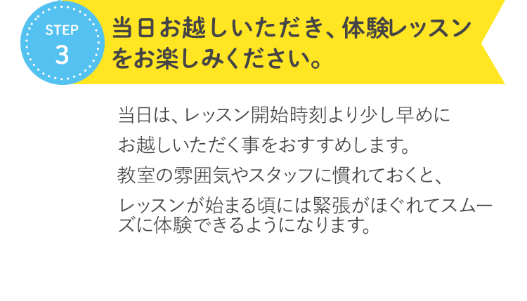 STEP3 当日お越しいただき、無料体験レッスンをお楽しみください。 当日は、レッスン開始時刻より少し早めにお越しいただく事をおすすめします。教室の雰囲気やスタッフに慣れておくと、レッスンが始まる頃には緊張がほぐれてスムーズに参加できるようになります。