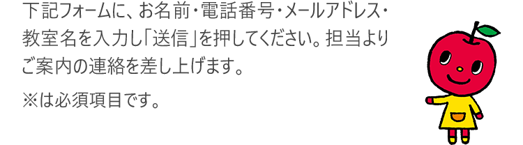 下記フォームに、お名前・電話番号・メールアドレス・教室名を入力し「送信」を押してください。担当よりご案内の連絡を差し上げます。※は必須項目です。