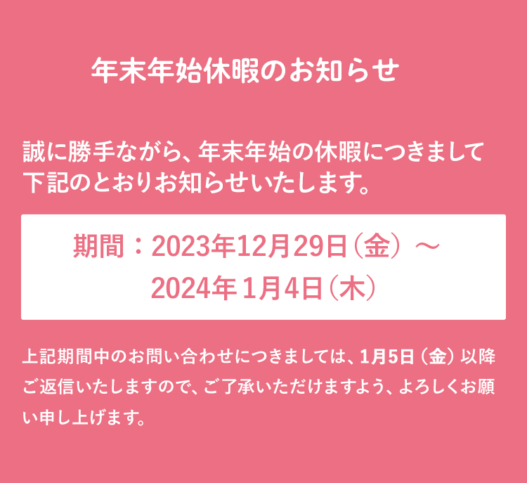 年末年始休暇のお知らせ 誠に勝手ながら、年末年始の休暇につきまして下記のとおりお知らせいたします。 期間：12月27日（日）～1月4日（月） 上記期間中のお問い合わせにつきましては、1月5日（火）以降ご返信いたしますので、ご了承いただけますよう、よろしくお願い申し上げます。 