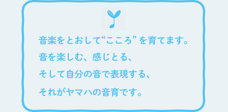 音楽をとおして “こころ” を育てます。音を楽しむ、感じとる、そして自分の音で表現する、それがヤマハの音育です。