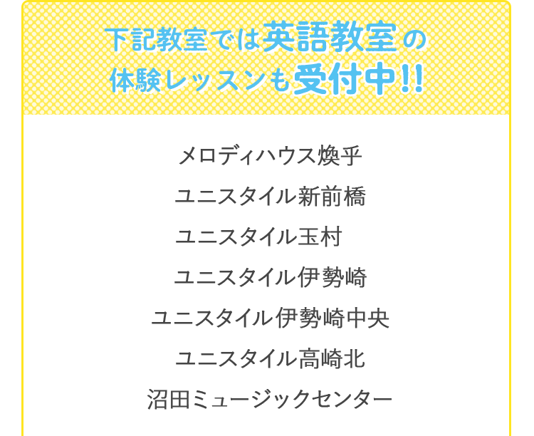 下記教室では英語教室の無料体験レッスンも受付中！！ メロディハウス煥乎堂　ユニスタイル新前橋　ユニスタイル玉村　ユニスタイル伊勢崎　ユニスタイル伊勢崎中央　　ユニスタイル高崎北　　沼田ミュージックセンター