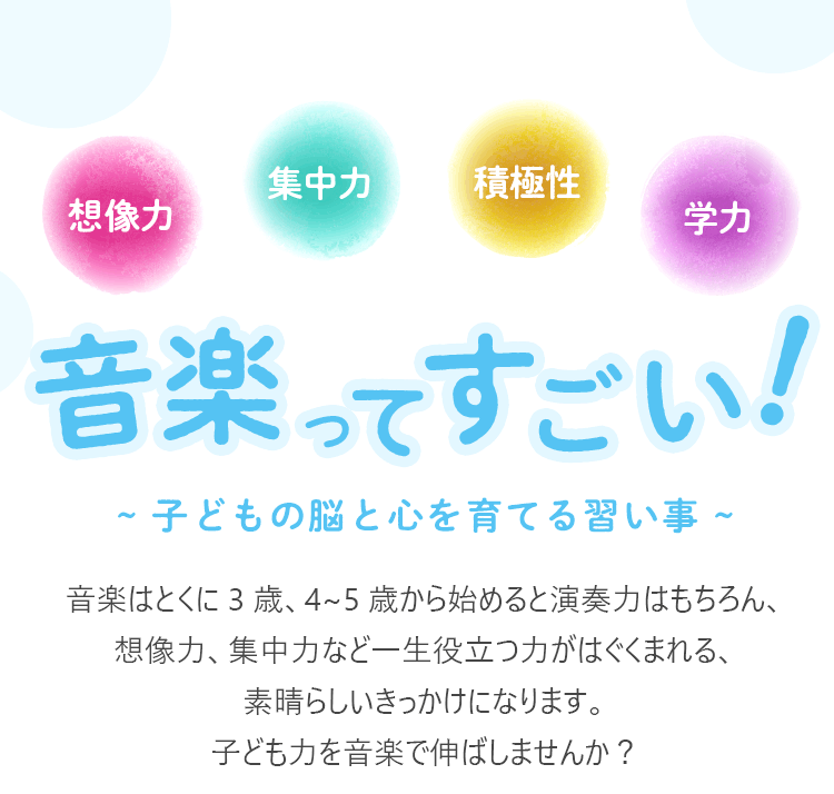 音楽ってすごい！~ 子どもの脳と心を育てる習い事 ~　音楽はとくに 3 歳、4~5 歳から始めると演奏力はもちろん、想像力、集中力など一生役立つ力がはぐくまれる、素晴らしいきっかけになります。子ども力を音楽で伸ばしませんか？