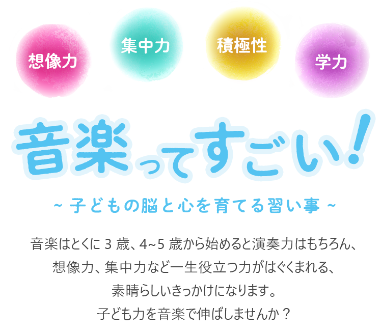 音楽ってすごい！~ 子どもの脳と心を育てる習い事 ~　音楽はとくに 3 歳、4~5 歳から始めると演奏力はもちろん、想像力、集中力など一生役立つ力がはぐくまれる、素晴らしいきっかけになります。子ども力を音楽で伸ばしませんか？