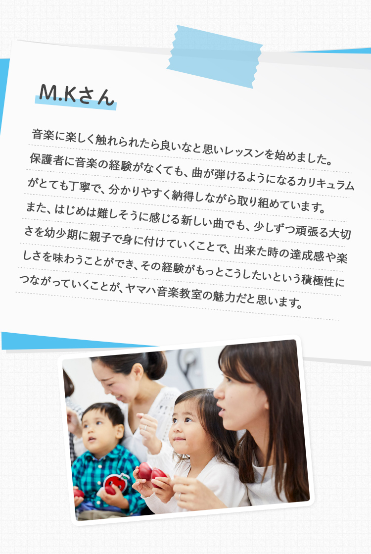 M.Kさん 音楽に楽しく触れられたら良いなと思いレッスンを始めました。保護者に音楽の経験がなくても、曲が弾けるようになるカリキュラムがとても丁寧で、分かりやすく納得しながら取り組めています。また、はじめは難しそうに感じる新しい曲でも、少しずつ頑張る大切さを幼少期に親子で身に付けていくことで、出来た時の達成感や楽しさを味わうことができ、その経験がもっとこうしたいという積極性につながっていくことが、ヤマハ音楽教室の魅力だと思います。