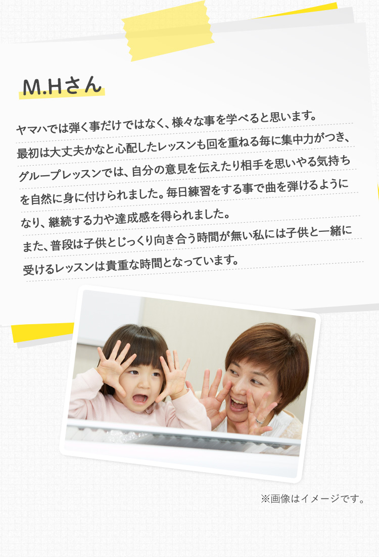 M.Hさん ヤマハでは弾く事だけではなく、様々な事を学べると思います。最初は大丈夫かなと心配したレッスンも回を重ねる毎に集中力がつき、グループレッスンでは、自分の意見を伝えたり相手を思いやる気持ちを自然に身に付けられました。毎日練習をする事で曲を弾けるようになり、継続する力や達成感を得られました。また、普段は子供とじっくり向き合う時間が無い私には子供と一緒に受けるレッスンは貴重な時間となっています。